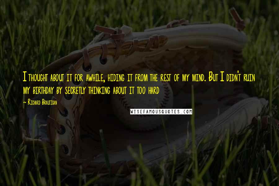 Richard Brautigan Quotes: I thought about it for awhile, hiding it from the rest of my mind. But I didn't ruin my birthday by secretly thinking about it too hard