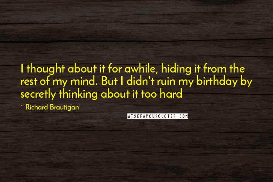 Richard Brautigan Quotes: I thought about it for awhile, hiding it from the rest of my mind. But I didn't ruin my birthday by secretly thinking about it too hard