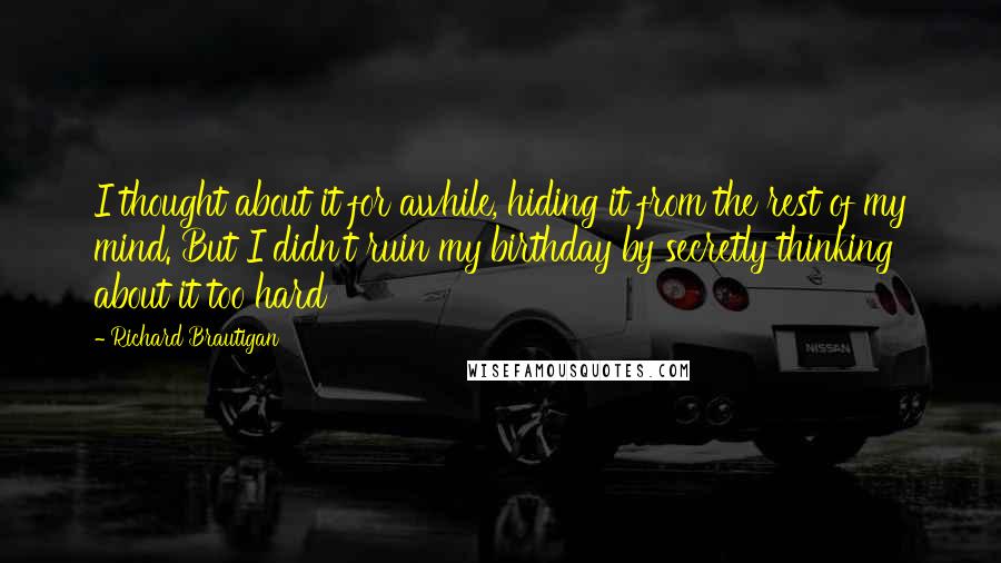 Richard Brautigan Quotes: I thought about it for awhile, hiding it from the rest of my mind. But I didn't ruin my birthday by secretly thinking about it too hard