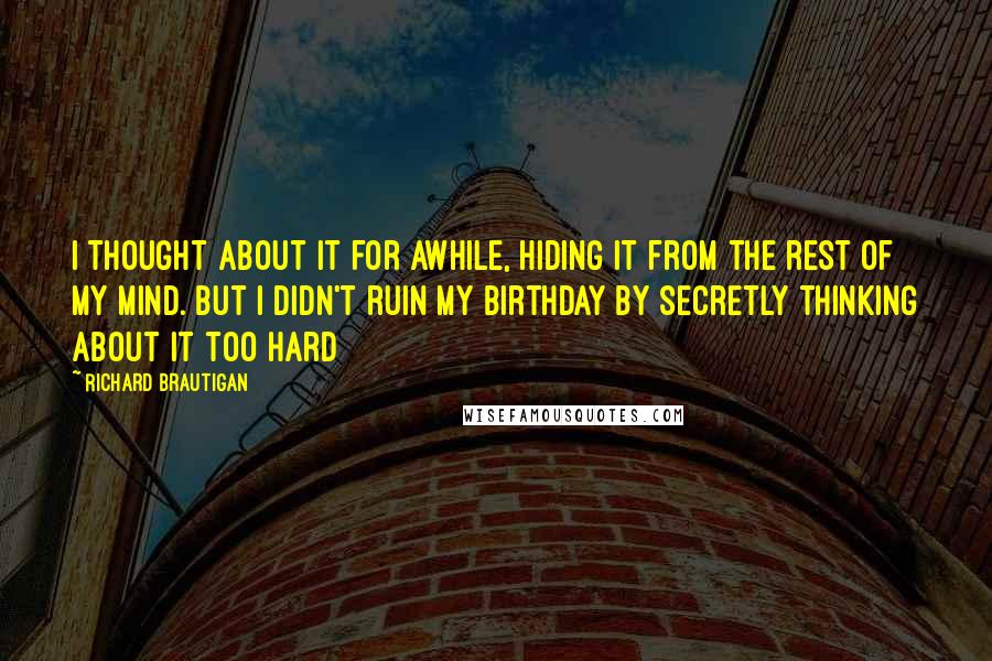 Richard Brautigan Quotes: I thought about it for awhile, hiding it from the rest of my mind. But I didn't ruin my birthday by secretly thinking about it too hard