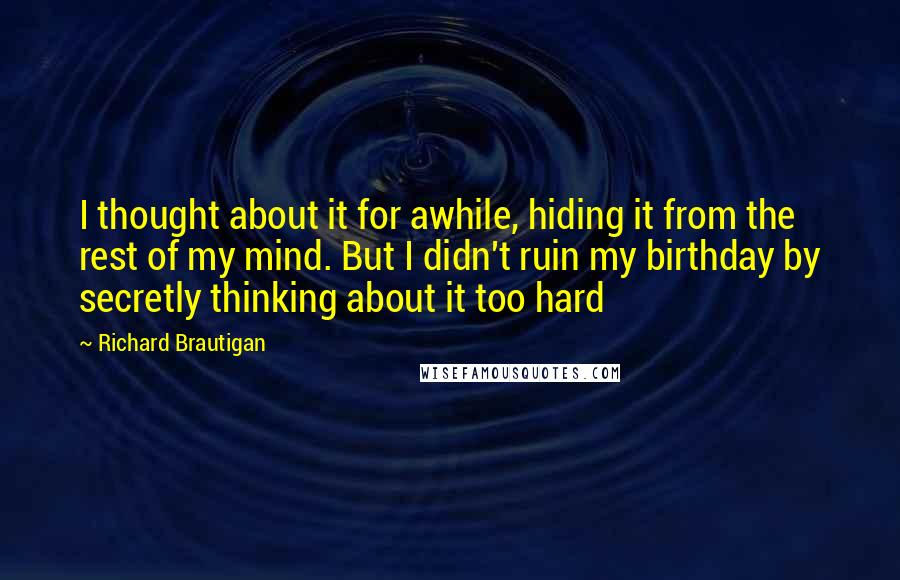 Richard Brautigan Quotes: I thought about it for awhile, hiding it from the rest of my mind. But I didn't ruin my birthday by secretly thinking about it too hard