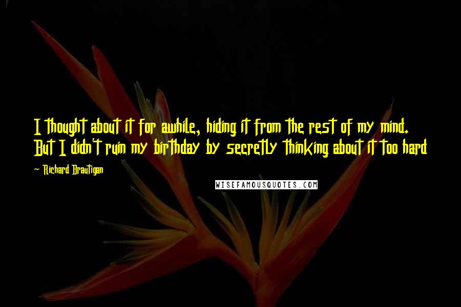 Richard Brautigan Quotes: I thought about it for awhile, hiding it from the rest of my mind. But I didn't ruin my birthday by secretly thinking about it too hard