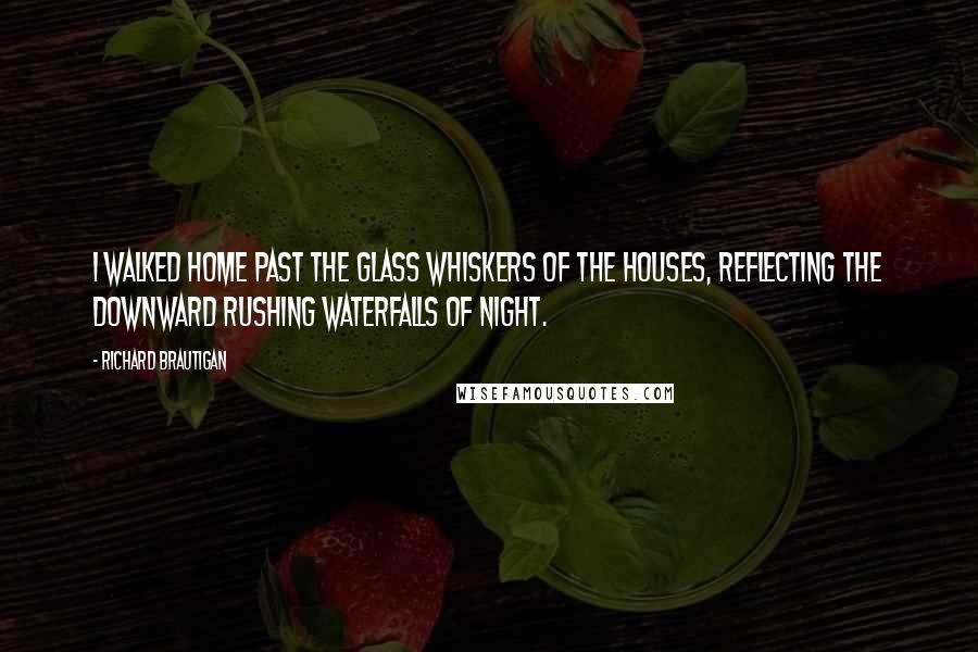 Richard Brautigan Quotes: I walked home past the glass whiskers of the houses, reflecting the downward rushing waterfalls of night.