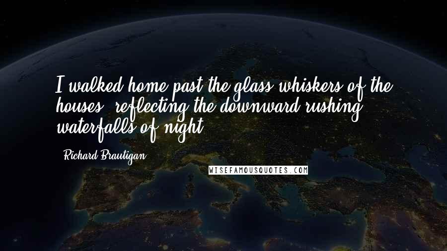 Richard Brautigan Quotes: I walked home past the glass whiskers of the houses, reflecting the downward rushing waterfalls of night.