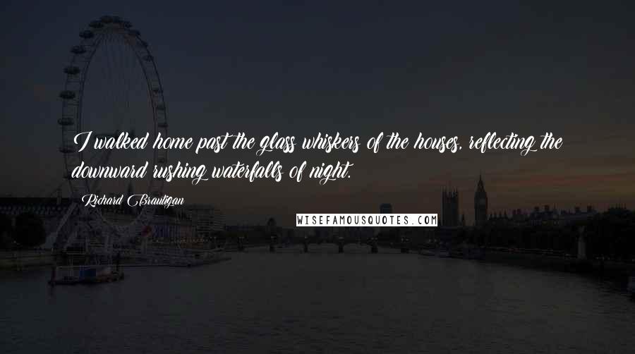 Richard Brautigan Quotes: I walked home past the glass whiskers of the houses, reflecting the downward rushing waterfalls of night.