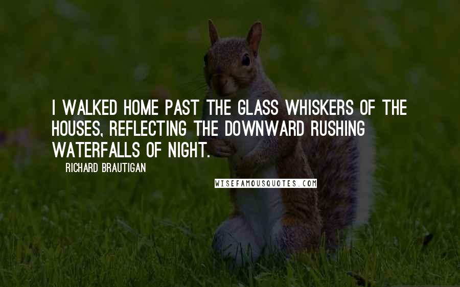 Richard Brautigan Quotes: I walked home past the glass whiskers of the houses, reflecting the downward rushing waterfalls of night.
