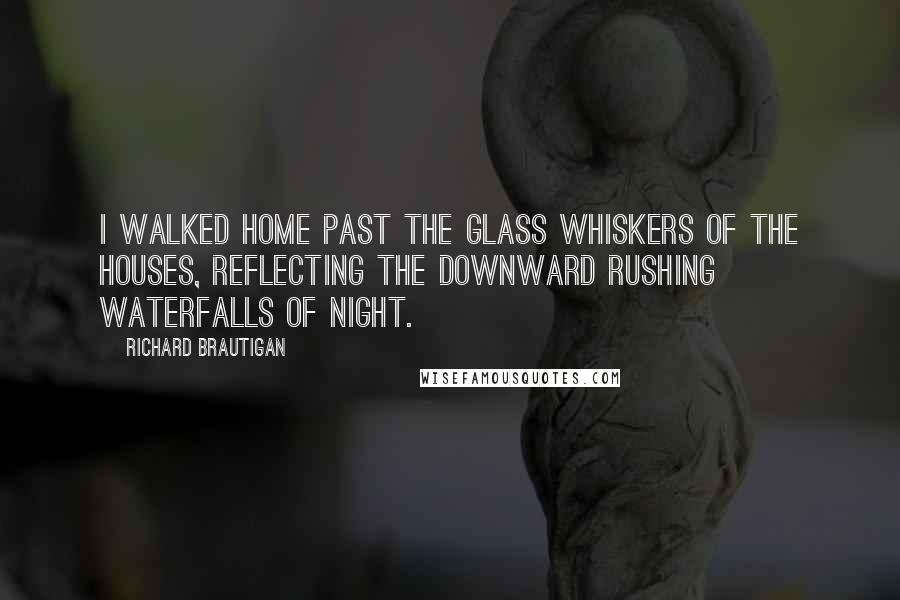 Richard Brautigan Quotes: I walked home past the glass whiskers of the houses, reflecting the downward rushing waterfalls of night.