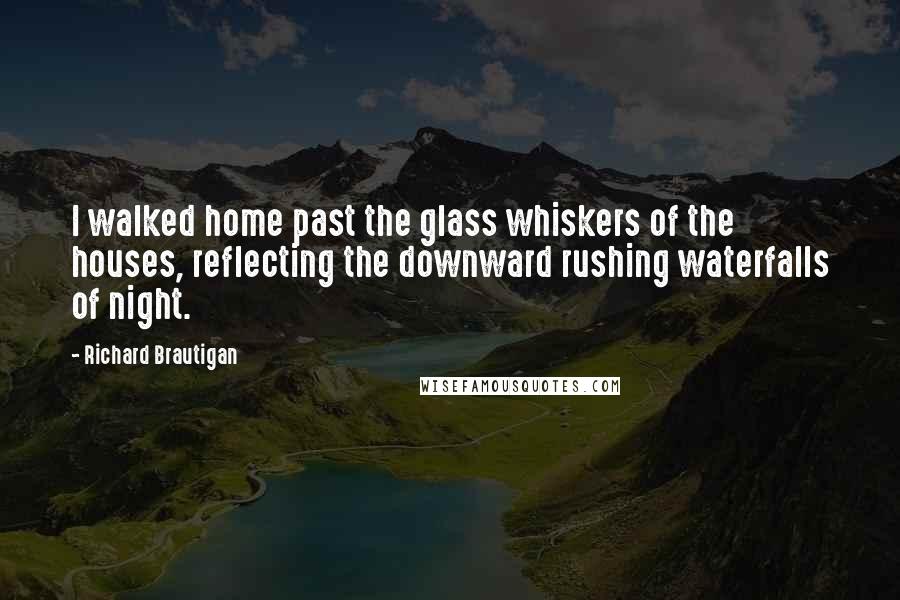 Richard Brautigan Quotes: I walked home past the glass whiskers of the houses, reflecting the downward rushing waterfalls of night.