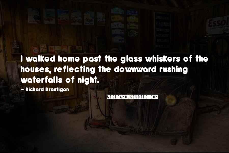 Richard Brautigan Quotes: I walked home past the glass whiskers of the houses, reflecting the downward rushing waterfalls of night.