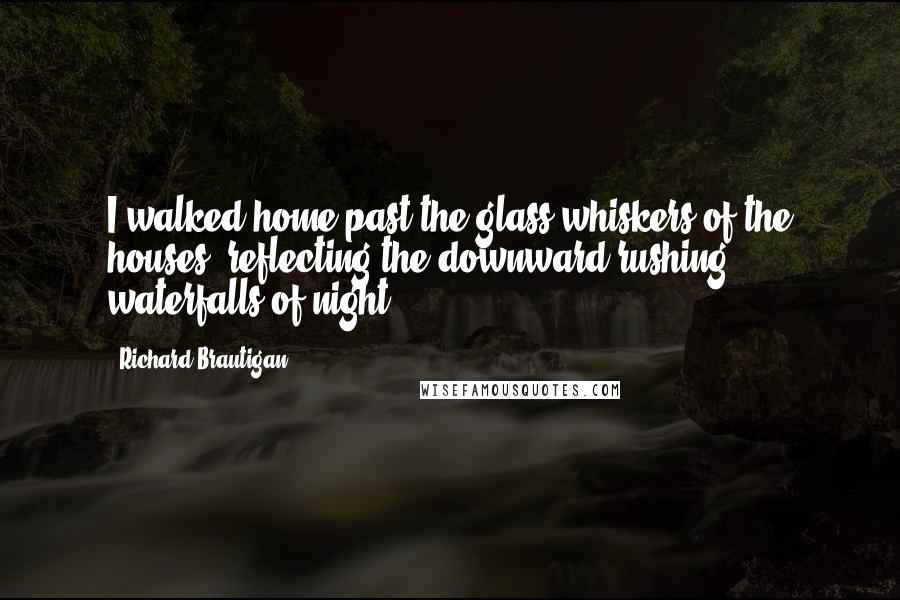 Richard Brautigan Quotes: I walked home past the glass whiskers of the houses, reflecting the downward rushing waterfalls of night.