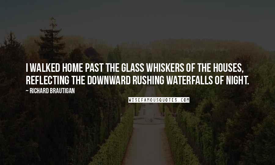 Richard Brautigan Quotes: I walked home past the glass whiskers of the houses, reflecting the downward rushing waterfalls of night.