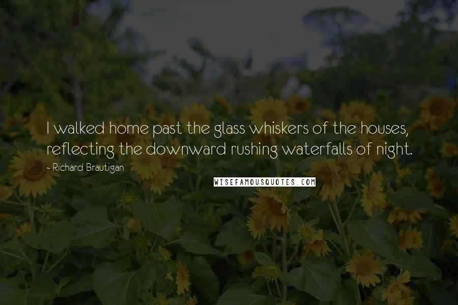 Richard Brautigan Quotes: I walked home past the glass whiskers of the houses, reflecting the downward rushing waterfalls of night.