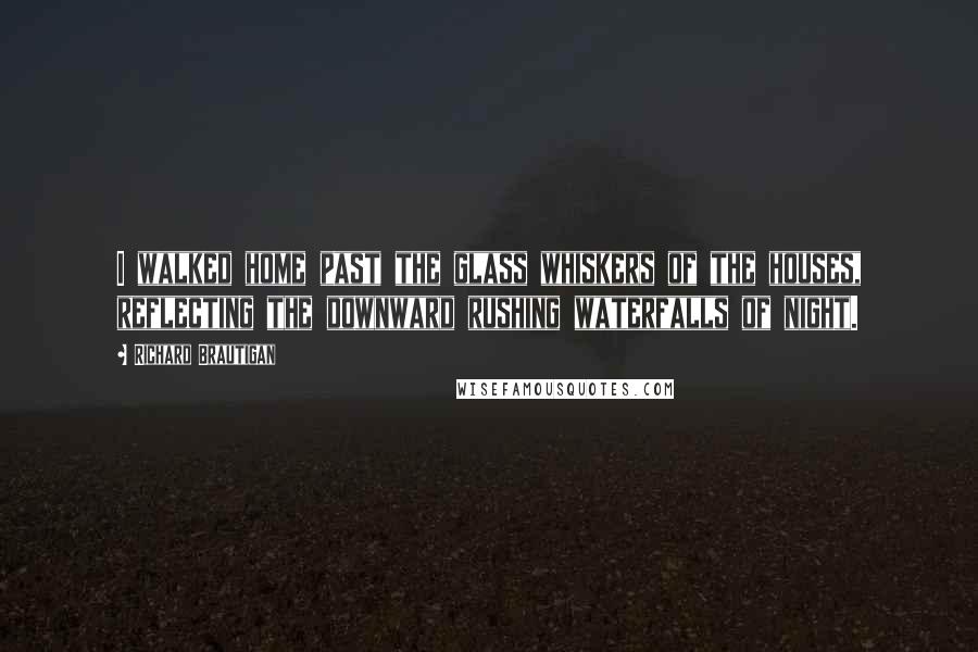 Richard Brautigan Quotes: I walked home past the glass whiskers of the houses, reflecting the downward rushing waterfalls of night.