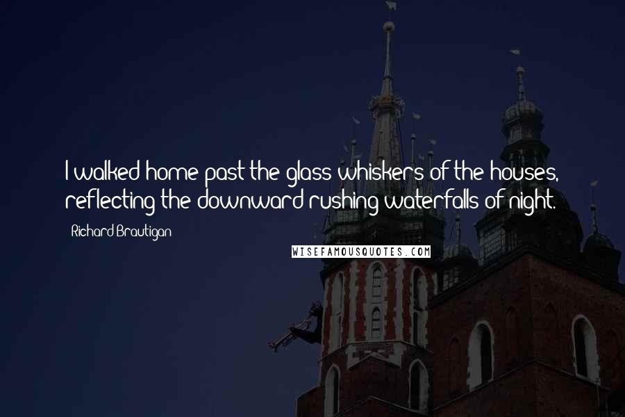 Richard Brautigan Quotes: I walked home past the glass whiskers of the houses, reflecting the downward rushing waterfalls of night.