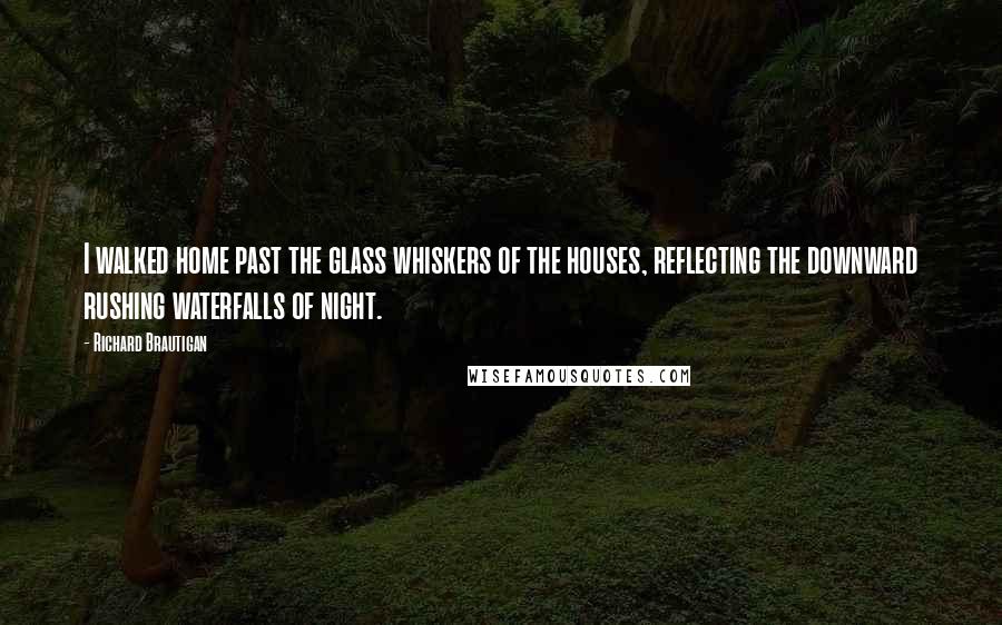 Richard Brautigan Quotes: I walked home past the glass whiskers of the houses, reflecting the downward rushing waterfalls of night.