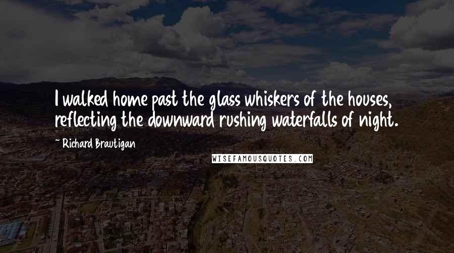 Richard Brautigan Quotes: I walked home past the glass whiskers of the houses, reflecting the downward rushing waterfalls of night.