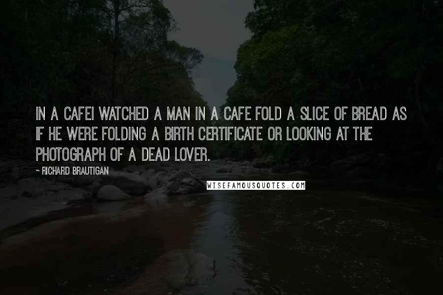 Richard Brautigan Quotes: In a CafeI watched a man in a cafe fold a slice of bread as if he were folding a birth certificate or looking at the photograph of a dead lover.