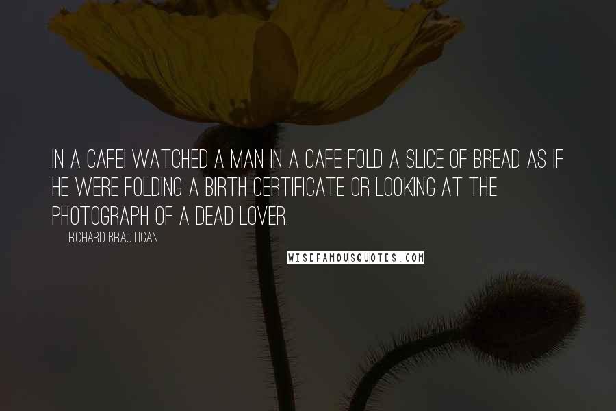 Richard Brautigan Quotes: In a CafeI watched a man in a cafe fold a slice of bread as if he were folding a birth certificate or looking at the photograph of a dead lover.