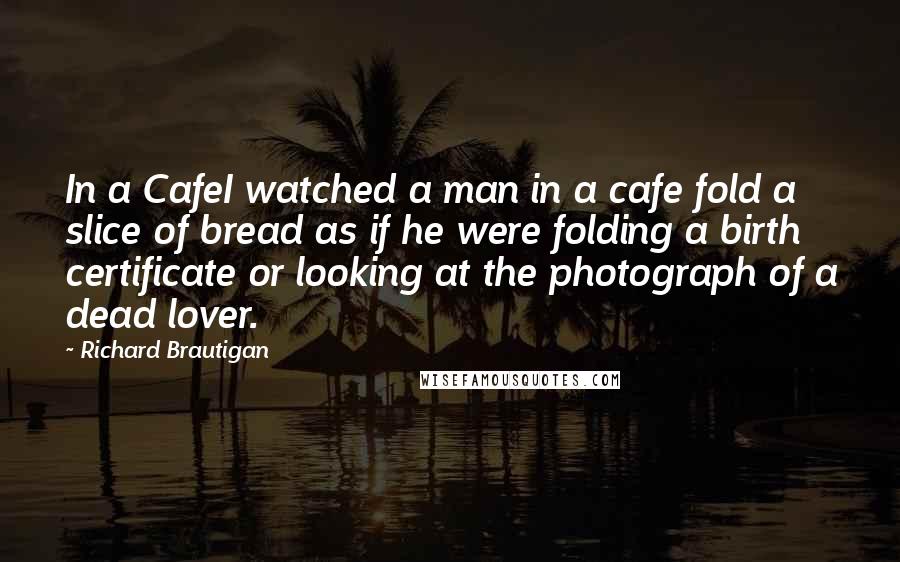 Richard Brautigan Quotes: In a CafeI watched a man in a cafe fold a slice of bread as if he were folding a birth certificate or looking at the photograph of a dead lover.