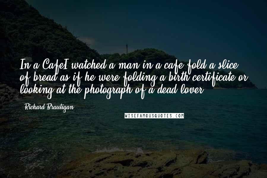 Richard Brautigan Quotes: In a CafeI watched a man in a cafe fold a slice of bread as if he were folding a birth certificate or looking at the photograph of a dead lover.