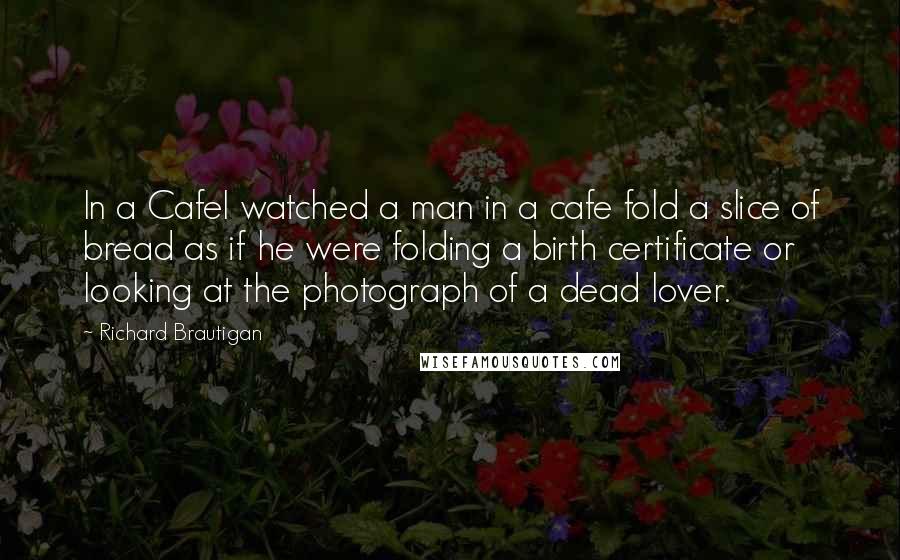 Richard Brautigan Quotes: In a CafeI watched a man in a cafe fold a slice of bread as if he were folding a birth certificate or looking at the photograph of a dead lover.