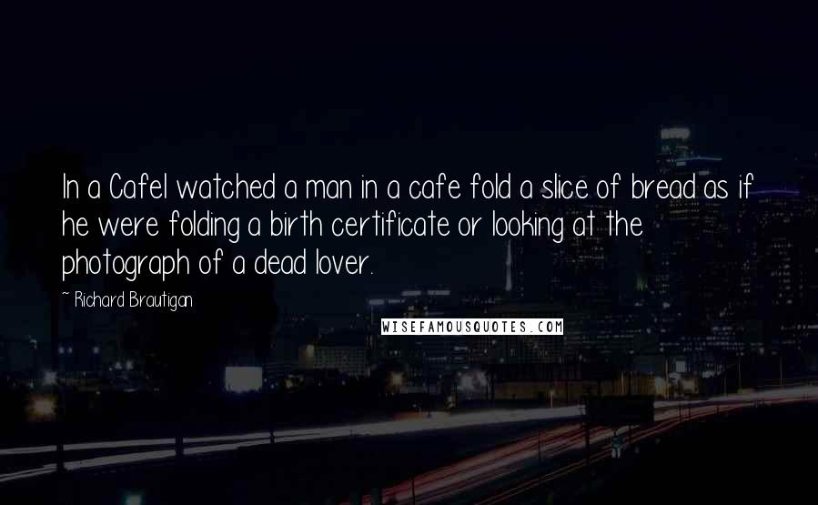 Richard Brautigan Quotes: In a CafeI watched a man in a cafe fold a slice of bread as if he were folding a birth certificate or looking at the photograph of a dead lover.