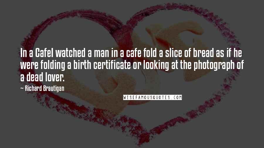 Richard Brautigan Quotes: In a CafeI watched a man in a cafe fold a slice of bread as if he were folding a birth certificate or looking at the photograph of a dead lover.