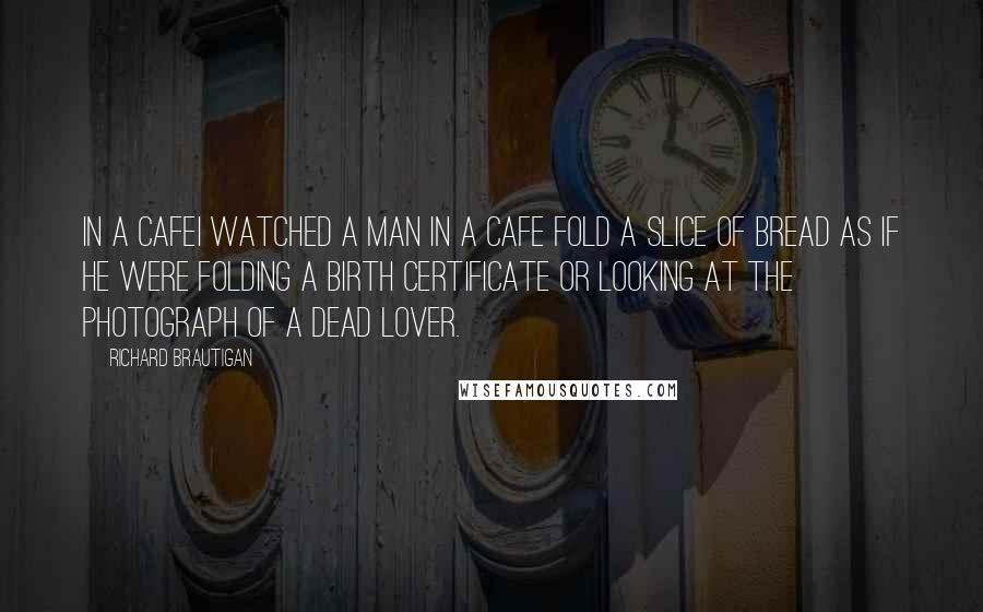 Richard Brautigan Quotes: In a CafeI watched a man in a cafe fold a slice of bread as if he were folding a birth certificate or looking at the photograph of a dead lover.