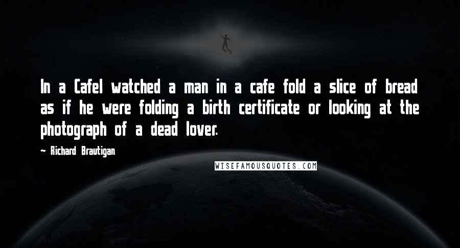 Richard Brautigan Quotes: In a CafeI watched a man in a cafe fold a slice of bread as if he were folding a birth certificate or looking at the photograph of a dead lover.