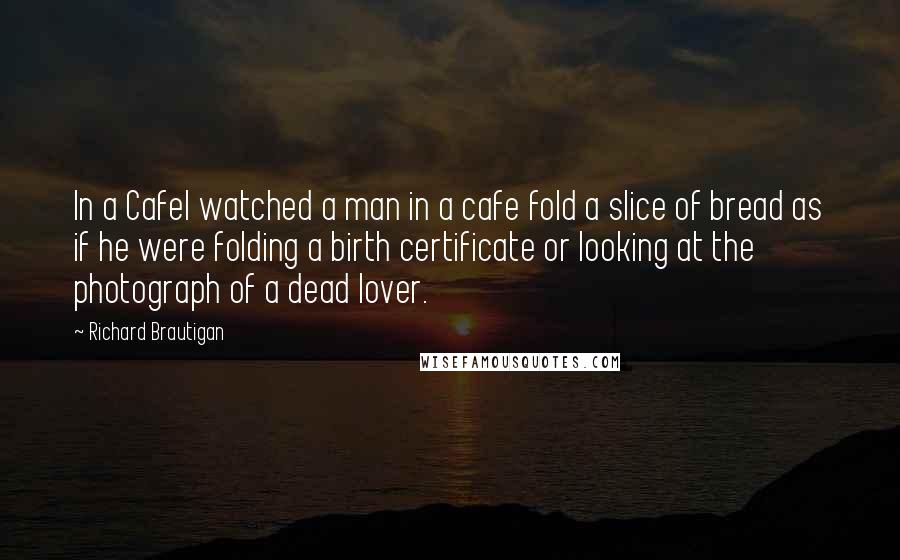 Richard Brautigan Quotes: In a CafeI watched a man in a cafe fold a slice of bread as if he were folding a birth certificate or looking at the photograph of a dead lover.