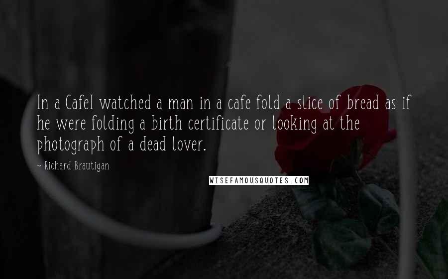 Richard Brautigan Quotes: In a CafeI watched a man in a cafe fold a slice of bread as if he were folding a birth certificate or looking at the photograph of a dead lover.