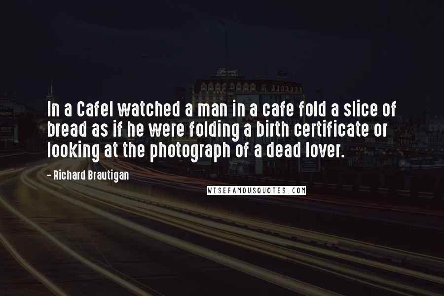 Richard Brautigan Quotes: In a CafeI watched a man in a cafe fold a slice of bread as if he were folding a birth certificate or looking at the photograph of a dead lover.
