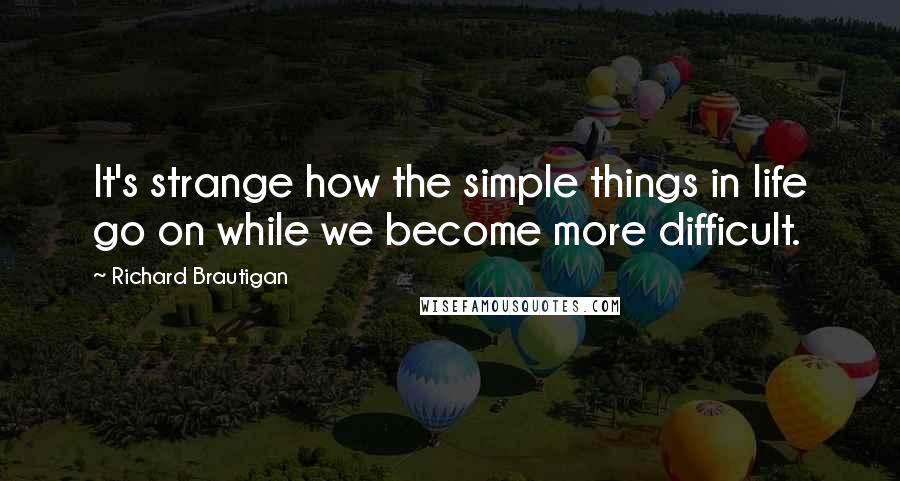 Richard Brautigan Quotes: It's strange how the simple things in life go on while we become more difficult.