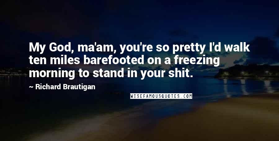 Richard Brautigan Quotes: My God, ma'am, you're so pretty I'd walk ten miles barefooted on a freezing morning to stand in your shit.