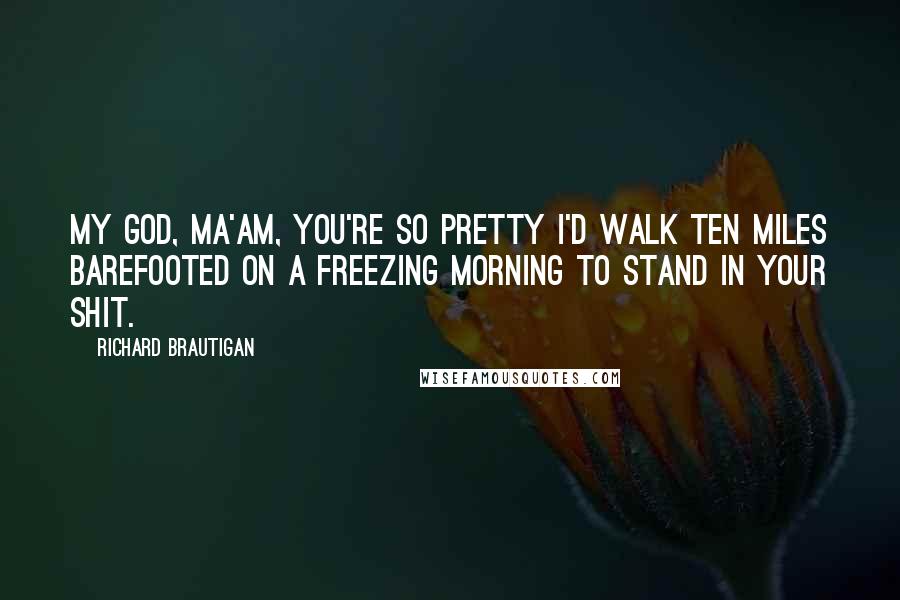 Richard Brautigan Quotes: My God, ma'am, you're so pretty I'd walk ten miles barefooted on a freezing morning to stand in your shit.