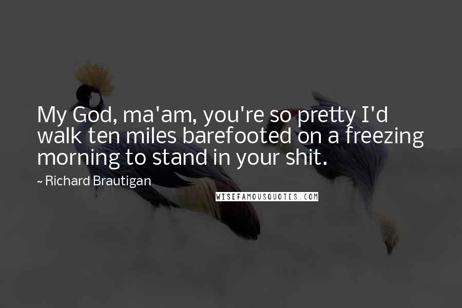 Richard Brautigan Quotes: My God, ma'am, you're so pretty I'd walk ten miles barefooted on a freezing morning to stand in your shit.