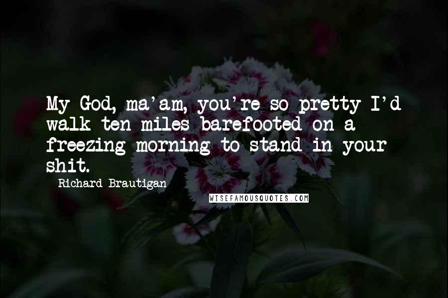 Richard Brautigan Quotes: My God, ma'am, you're so pretty I'd walk ten miles barefooted on a freezing morning to stand in your shit.