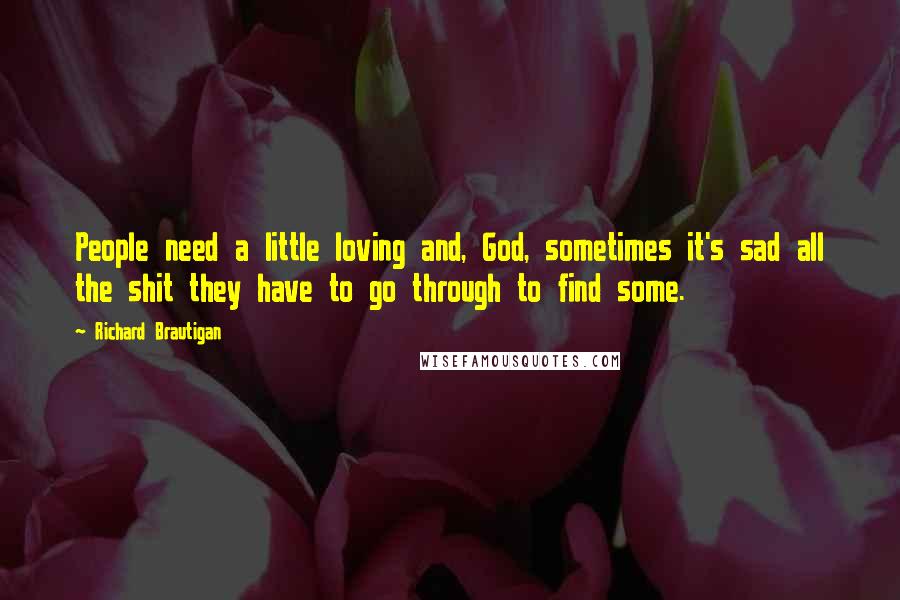 Richard Brautigan Quotes: People need a little loving and, God, sometimes it's sad all the shit they have to go through to find some.