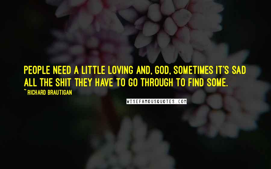 Richard Brautigan Quotes: People need a little loving and, God, sometimes it's sad all the shit they have to go through to find some.