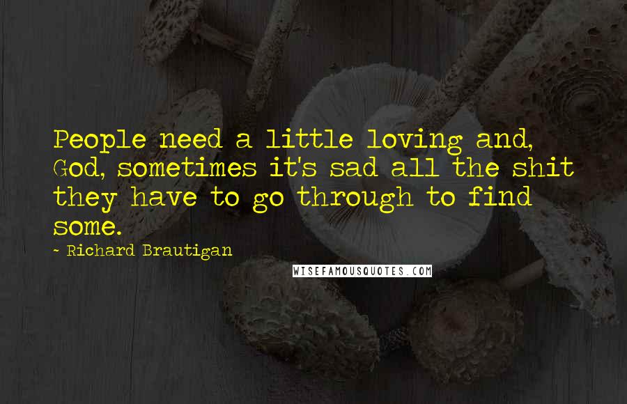 Richard Brautigan Quotes: People need a little loving and, God, sometimes it's sad all the shit they have to go through to find some.