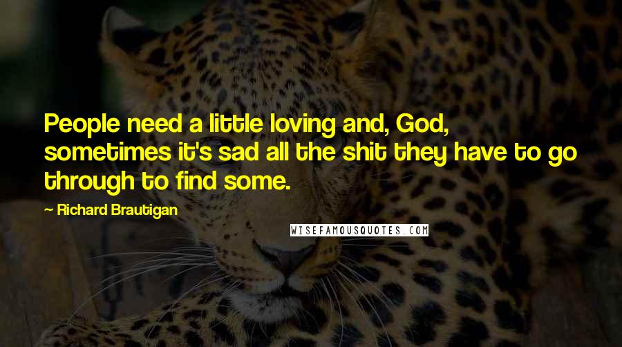 Richard Brautigan Quotes: People need a little loving and, God, sometimes it's sad all the shit they have to go through to find some.