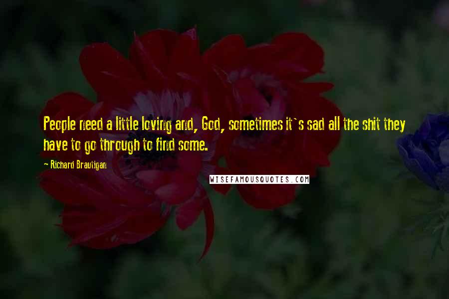 Richard Brautigan Quotes: People need a little loving and, God, sometimes it's sad all the shit they have to go through to find some.