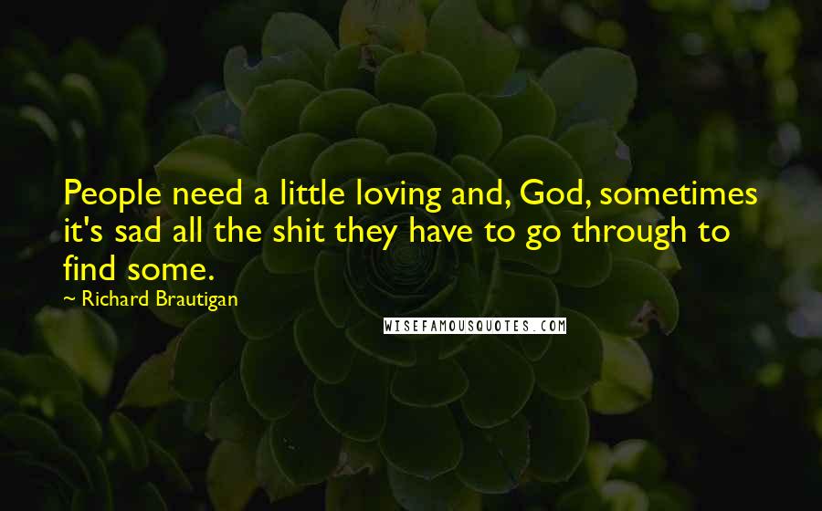 Richard Brautigan Quotes: People need a little loving and, God, sometimes it's sad all the shit they have to go through to find some.
