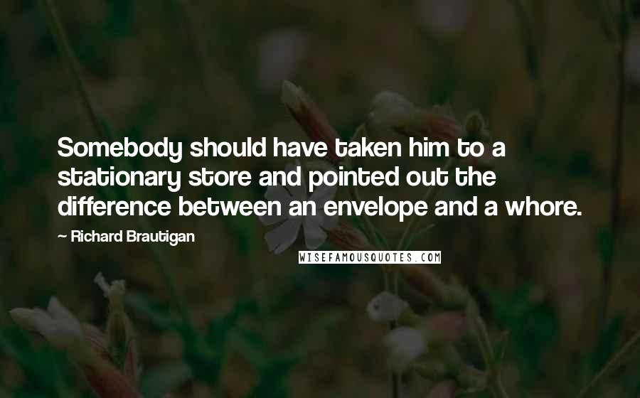 Richard Brautigan Quotes: Somebody should have taken him to a stationary store and pointed out the difference between an envelope and a whore.