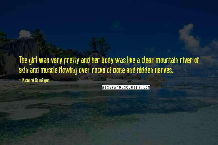 Richard Brautigan Quotes: The girl was very pretty and her body was like a clear mountain river of skin and muscle flowing over rocks of bone and hidden nerves.