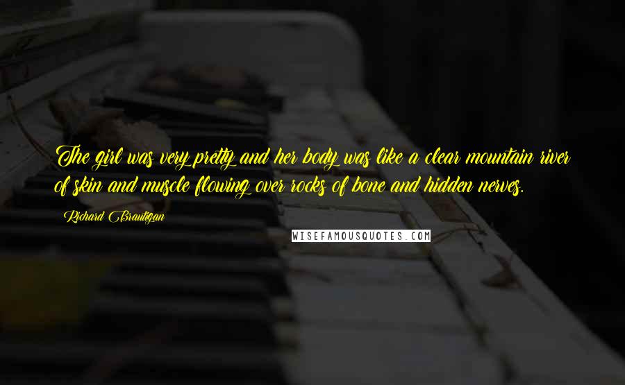 Richard Brautigan Quotes: The girl was very pretty and her body was like a clear mountain river of skin and muscle flowing over rocks of bone and hidden nerves.