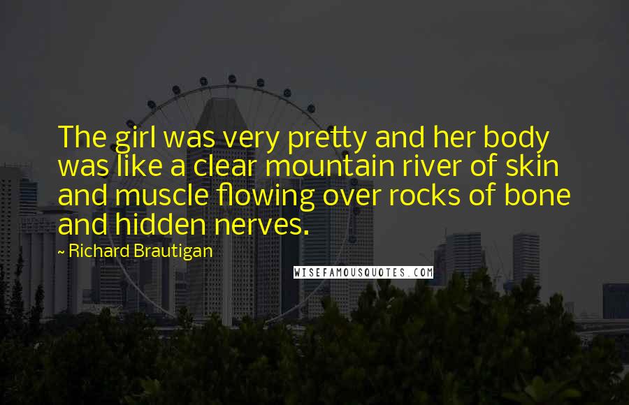 Richard Brautigan Quotes: The girl was very pretty and her body was like a clear mountain river of skin and muscle flowing over rocks of bone and hidden nerves.