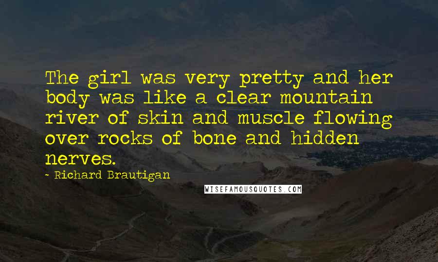 Richard Brautigan Quotes: The girl was very pretty and her body was like a clear mountain river of skin and muscle flowing over rocks of bone and hidden nerves.