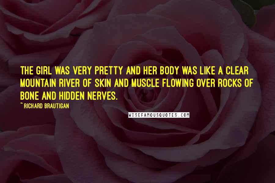 Richard Brautigan Quotes: The girl was very pretty and her body was like a clear mountain river of skin and muscle flowing over rocks of bone and hidden nerves.