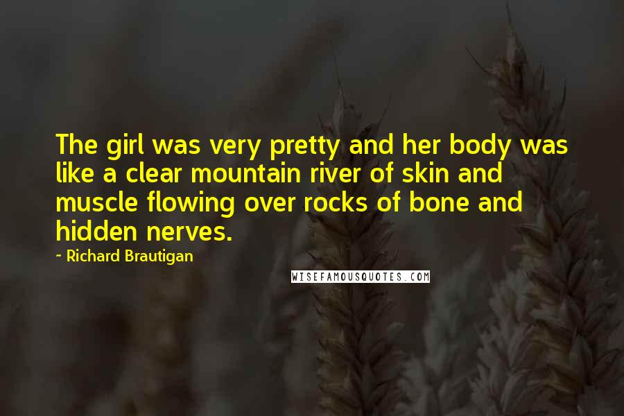 Richard Brautigan Quotes: The girl was very pretty and her body was like a clear mountain river of skin and muscle flowing over rocks of bone and hidden nerves.